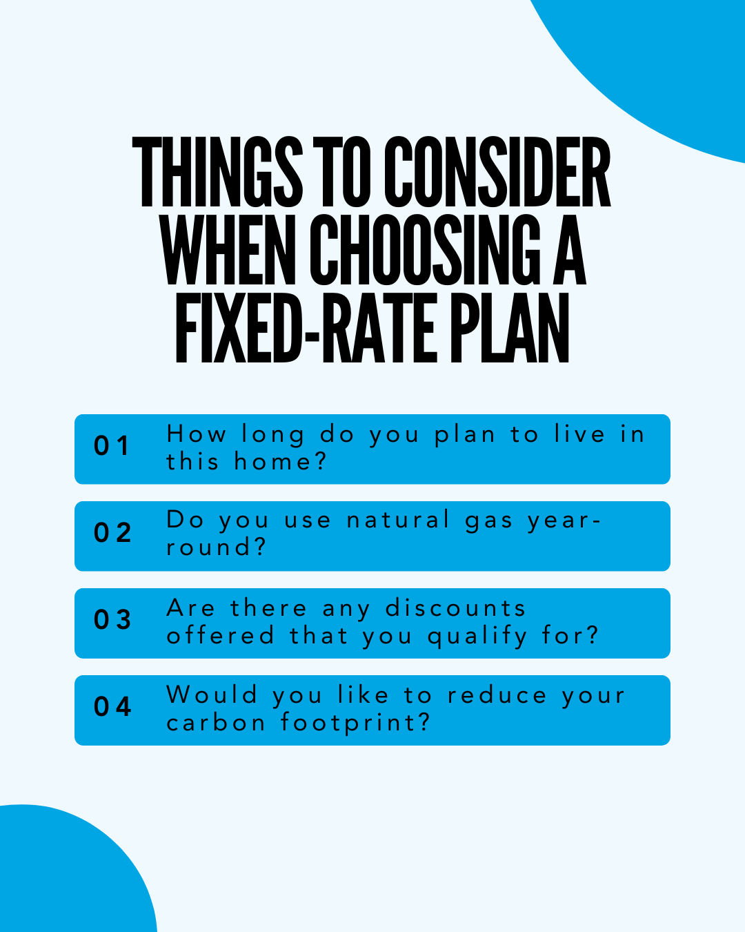 THINGS TO CONSIDER WHEN CHOOSING A FIXED-RATE PLAN: 01 How long do you plan to live in this home? 02 Do you use natural gas year-round? 03 Are there any discounts offered that you qualify for? 04 Would you like to reduce your carbon footpring?